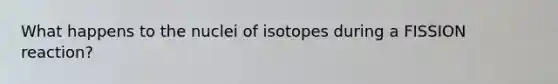 What happens to the nuclei of isotopes during a FISSION reaction?