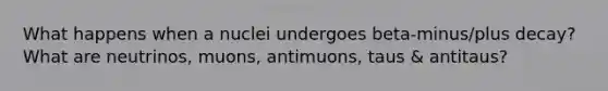 What happens when a nuclei undergoes beta-minus/plus decay? What are neutrinos, muons, antimuons, taus & antitaus?