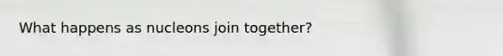 What happens as nucleons join together?