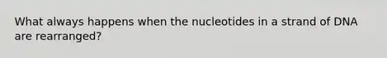 What always happens when the nucleotides in a strand of DNA are rearranged?