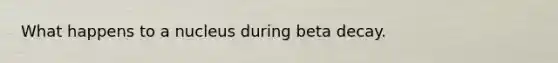 What happens to a nucleus during beta decay.