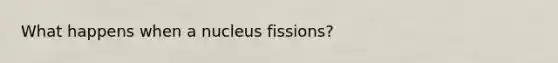 What happens when a nucleus fissions?