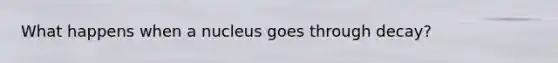 What happens when a nucleus goes through decay?