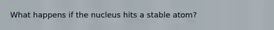What happens if the nucleus hits a stable atom?