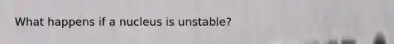 What happens if a nucleus is unstable?