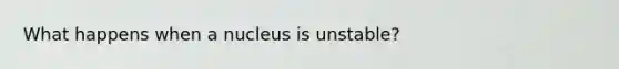 What happens when a nucleus is unstable?