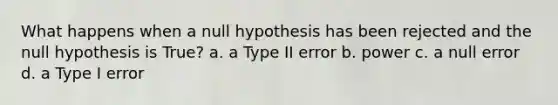 What happens when a null hypothesis has been rejected and the null hypothesis is True? a. a Type II error b. power c. a null error d. a Type I error