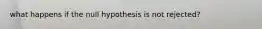 what happens if the null hypothesis is not rejected?