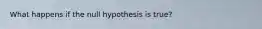 What happens if the null hypothesis is true?