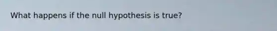 What happens if the null hypothesis is true?