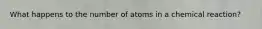 What happens to the number of atoms in a chemical reaction?