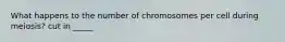 What happens to the number of chromosomes per cell during meiosis? cut in _____