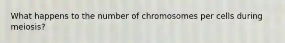 What happens to the number of chromosomes per cells during meiosis?