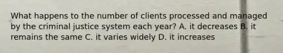 What happens to the number of clients processed and managed by the criminal justice system each year? A. it decreases B. it remains the same C. it varies widely D. it increases