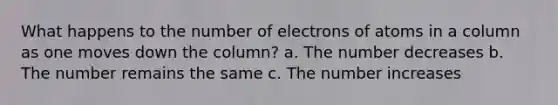 What happens to the number of electrons of atoms in a column as one moves down the column? a. The number decreases b. The number remains the same c. The number increases