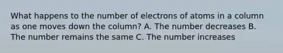 What happens to the number of electrons of atoms in a column as one moves down the column? A. The number decreases B. The number remains the same C. The number increases