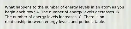 What happens to the number of energy levels in an atom as you begin each row? A. The number of energy levels decreases. B. The number of energy levels increases. C. There is no relationship between energy levels and periodic table.