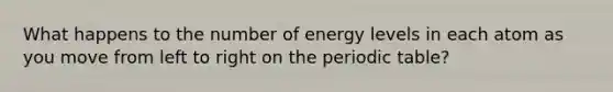 What happens to the number of energy levels in each atom as you move from left to right on the periodic table?