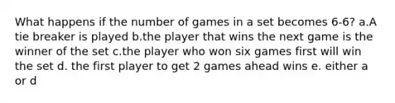 What happens if the number of games in a set becomes 6-6? a.A tie breaker is played b.the player that wins the next game is the winner of the set c.the player who won six games first will win the set d. the first player to get 2 games ahead wins e. either a or d