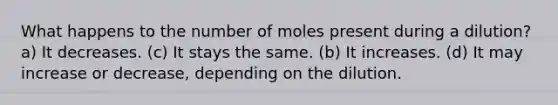 What happens to the number of moles present during a dilution? a) It decreases. (c) It stays the same. (b) It increases. (d) It may increase or decrease, depending on the dilution.