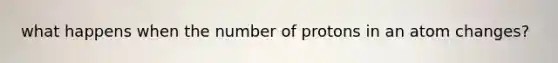 what happens when the number of protons in an atom changes?
