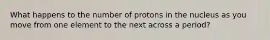 What happens to the number of protons in the nucleus as you move from one element to the next across a period?