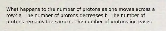 What happens to the number of protons as one moves across a row? a. The number of protons decreases b. The number of protons remains the same c. The number of protons increases