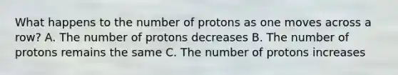 What happens to the number of protons as one moves across a row? A. The number of protons decreases B. The number of protons remains the same C. The number of protons increases