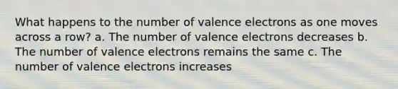 What happens to the number of valence electrons as one moves across a row? a. The number of valence electrons decreases b. The number of valence electrons remains the same c. The number of valence electrons increases