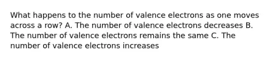 What happens to the number of valence electrons as one moves across a row? A. The number of valence electrons decreases B. The number of valence electrons remains the same C. The number of valence electrons increases