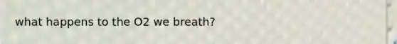 what happens to the O2 we breath?