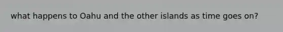 what happens to Oahu and the other islands as time goes on?