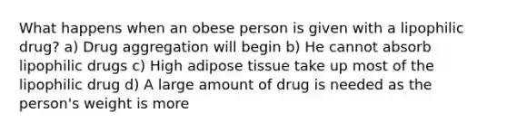 What happens when an obese person is given with a lipophilic drug? a) Drug aggregation will begin b) He cannot absorb lipophilic drugs c) High adipose tissue take up most of the lipophilic drug d) A large amount of drug is needed as the person's weight is more