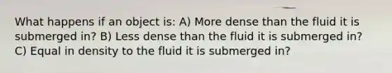 What happens if an object is: A) More dense than the fluid it is submerged in? B) Less dense than the fluid it is submerged in? C) Equal in density to the fluid it is submerged in?