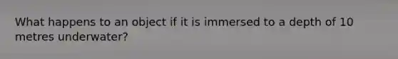 What happens to an object if it is immersed to a depth of 10 metres underwater?