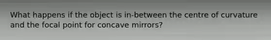 What happens if the object is in-between the centre of curvature and the focal point for concave mirrors?