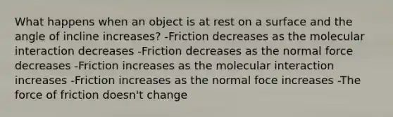 What happens when an object is at rest on a surface and the angle of incline increases? -Friction decreases as the molecular interaction decreases -Friction decreases as the normal force decreases -Friction increases as the molecular interaction increases -Friction increases as the normal foce increases -The force of friction doesn't change