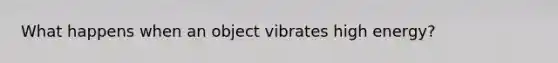 What happens when an object vibrates high energy?