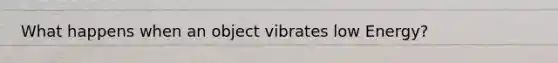 What happens when an object vibrates low Energy?