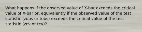 What happens if the observed value of X-bar exceeds the critical value of X-bar or, equivalently if the observed value of the test statistic (zobs or tobs) exceeds the critical value of the test statistic (zcv or tcv)?