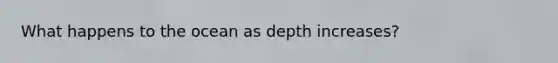 What happens to the ocean as depth increases?