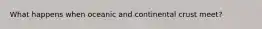 What happens when oceanic and continental crust meet?