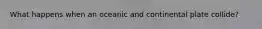 What happens when an oceanic and continental plate collide?