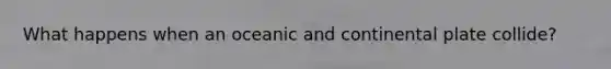 What happens when an oceanic and continental plate collide?