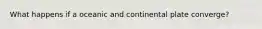 What happens if a oceanic and continental plate converge?