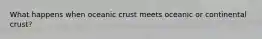 What happens when oceanic crust meets oceanic or continental crust?