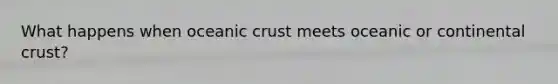 What happens when oceanic crust meets oceanic or continental crust?