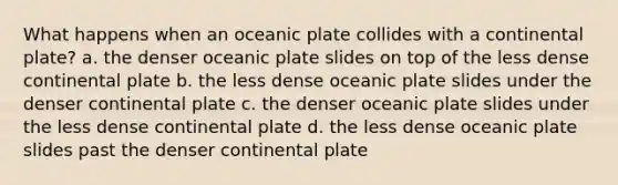 What happens when an oceanic plate collides with a continental plate? a. the denser oceanic plate slides on top of the less dense continental plate b. the less dense oceanic plate slides under the denser continental plate c. the denser oceanic plate slides under the less dense continental plate d. the less dense oceanic plate slides past the denser continental plate