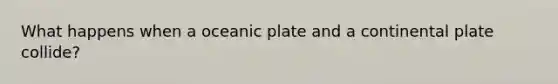 What happens when a oceanic plate and a continental plate collide?