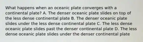 What happens when an oceanic plate converges with a continental plate? A. The denser oceanic plate slides on top of the less dense continental plate B. The denser oceanic plate slides under the less dense continental plate C. The less dense oceanic plate slides past the denser continental plate D. The less dense oceanic plate slides under the denser continental plate